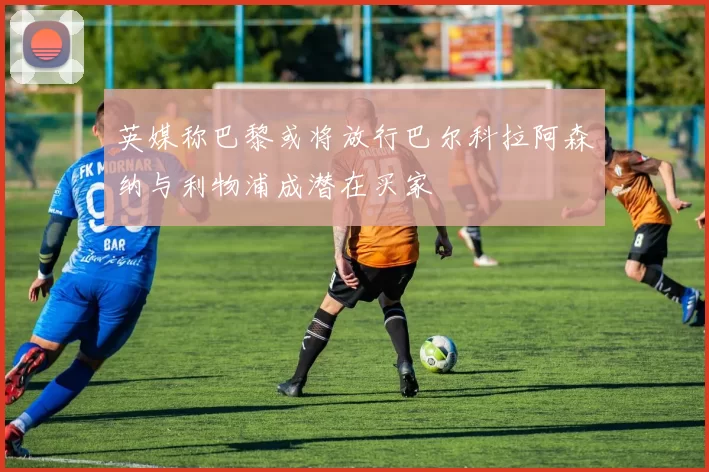 英媒称巴黎或将放行巴尔科拉阿森纳与利物浦成潜在买家