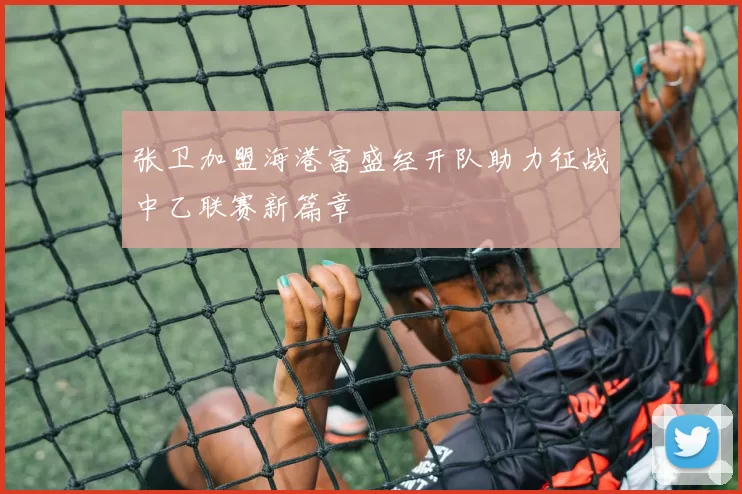 张卫加盟海港富盛经开队助力征战中乙联赛新篇章