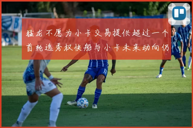 猛龙不愿为小卡交易提供超过一个首轮选秀权快船与小卡未来动向仍不明朗
